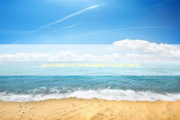 OpenAI完成1100亿美元融资估值达7300亿美元创纪录