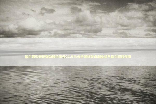 戴尔营收预测强劲股价飙升21.9%分析师称赞卓越业绩与指引双超预期 新闻