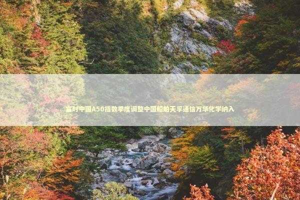 富时中国A50指数季度调整中国船舶天孚通信万华化学纳入 新闻
