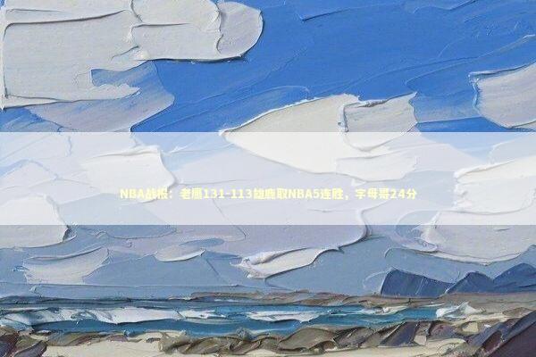 NBA战报：老鹰131-113雄鹿取NBA5连胜，字母哥24分 新闻