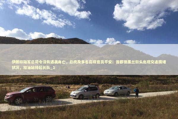 伊朗称陆军总司令没有遇袭身亡，总统及多名高级官员平安；首都德黑兰街头出现交通拥堵状况，加油站排起长队_1 新闻